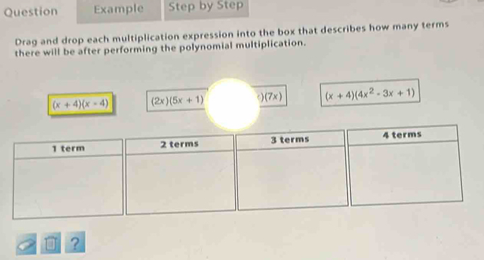 Question Example Step by Step 
Drag and drop each multiplication expression into the box that describes how many terms 
there will be after performing the polynomial multiplication. 
a
(x+4)(x-4) (2x)(5x+1) (7x) (x+4)(4x^2-3x+1)
D ?