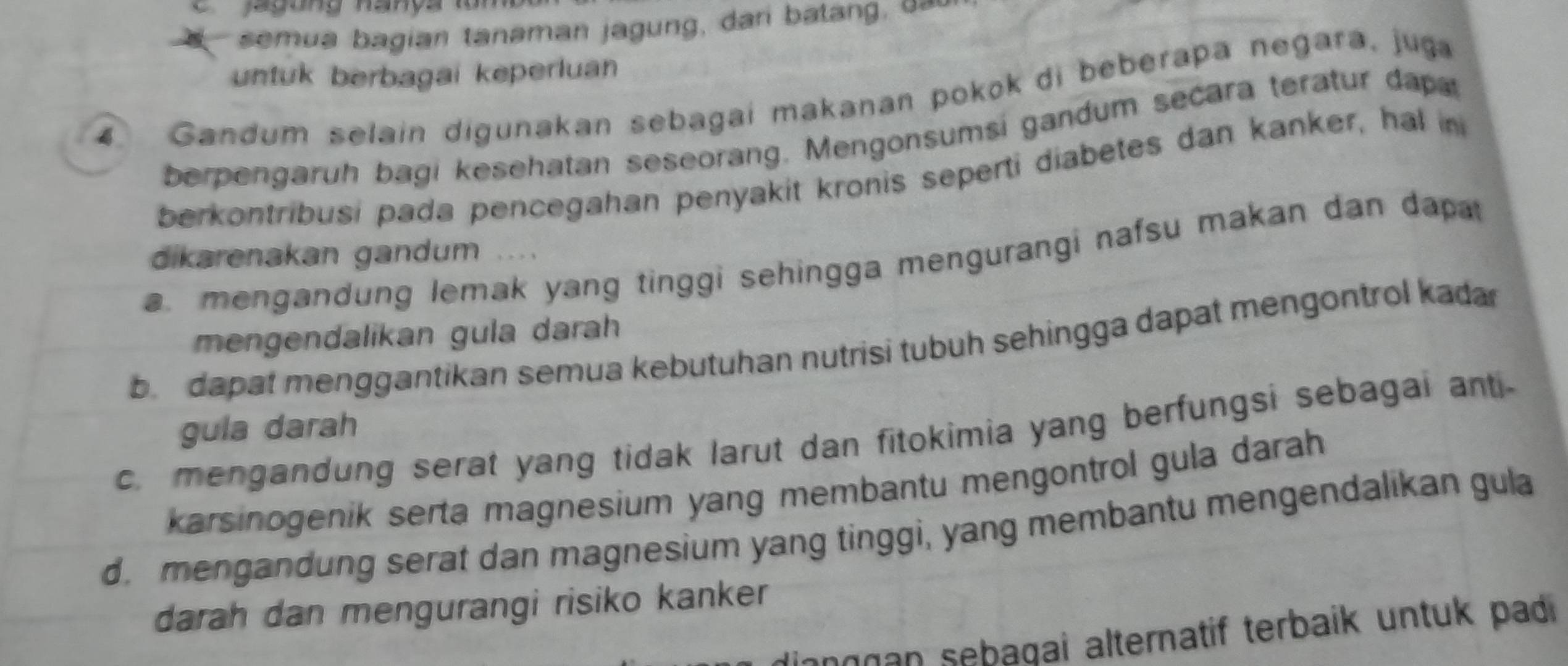 jagung hanya lo 
semua bagian tanaman jagung, dari balang. 
untuk berbagai keperluan
4 Gandum selain digunakan sebagai makanan pokok di beberapa negara, juga
berpengaruh bagi kesehatan seseorang. Mengonsumsi gandum secara teratur dapa
berkontribusi pada pencegahan penyakit kronis seperti diabetes dan kanker, hal in
dikarenakan gandum
a. mengandung lemak yang tinggi sehingga mengurangi nafsu makan dan dapat
mengendalikan gula darah
b dapat menggantikan semua kebutuhan nutrisi tubuh sehingga dapat mengontrol kadar
gula darah
c. mengandung serat yang tidak larut dan fitokimia yang berfungsi sebagai anti-
karsinogenik serta magnesium yang membantu mengontrol gula darah
d. mengandung serat dan magnesium yang tinggi, yang membantu mengendalikan gula
darah dan mengurangi risiko kanker 
lianggan sebagai alternatif terbaik untuk padi