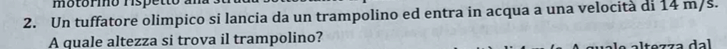 motório rispetto 
2. Un tuffatore olimpico si lancia da un trampolino ed entra in acqua a una velocità di 14 m/s. 
A quale altezza si trova il trampolino?