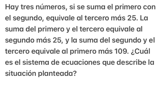 Hay tres números, si se suma el primero con 
el segundo, equivale al tercero más 25. La 
suma del primero y el tercero equivale al 
segundo más 25, y la suma del segundo y el 
tercero equivale al primero más 109. ¿Cuál 
es el sistema de ecuaciones que describe la 
situación planteada?