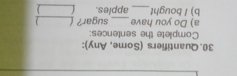 Quantifiers (Some, Any): 
Complete the sentences: 
a) Do you have _sugar? _) 
b) I bought_ apples. _)