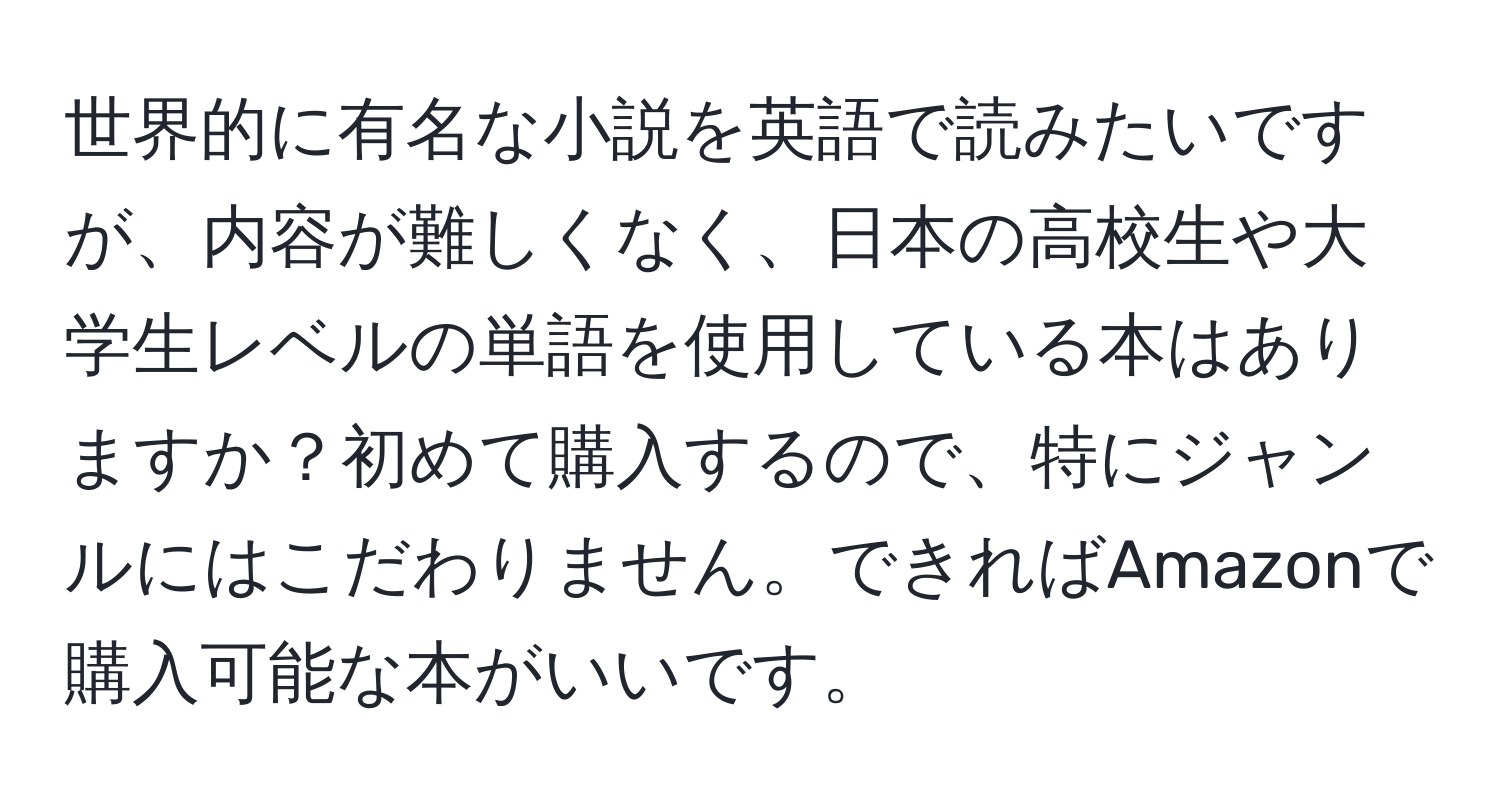 世界的に有名な小説を英語で読みたいですが、内容が難しくなく、日本の高校生や大学生レベルの単語を使用している本はありますか？初めて購入するので、特にジャンルにはこだわりません。できればAmazonで購入可能な本がいいです。