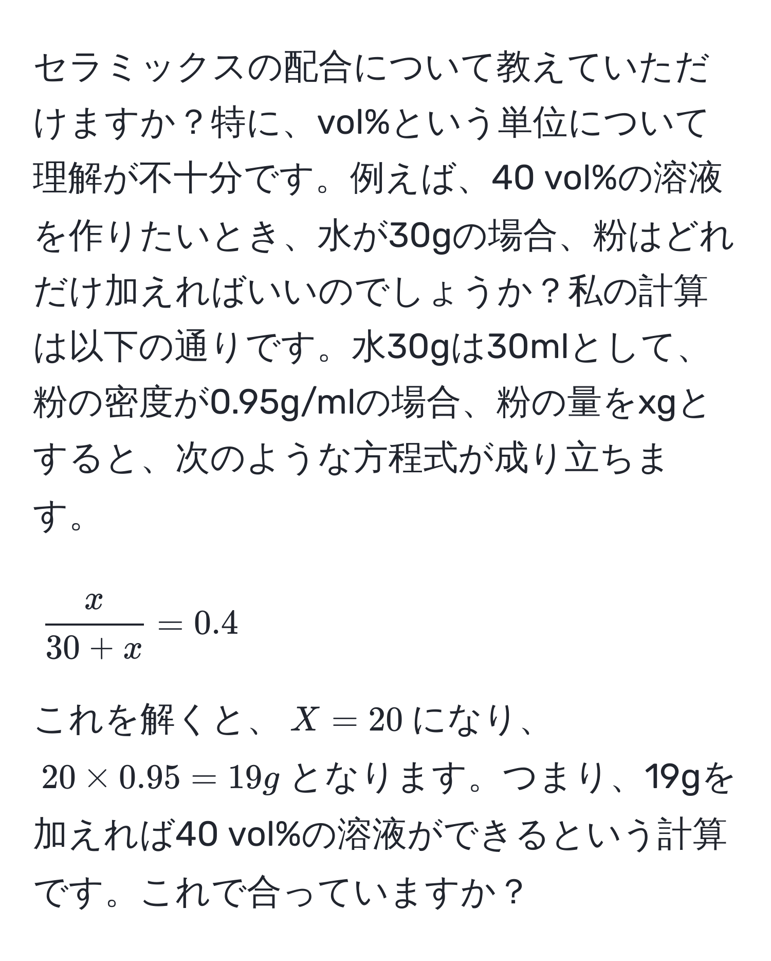 セラミックスの配合について教えていただけますか？特に、vol%という単位について理解が不十分です。例えば、40 vol%の溶液を作りたいとき、水が30gの場合、粉はどれだけ加えればいいのでしょうか？私の計算は以下の通りです。水30gは30mlとして、粉の密度が0.95g/mlの場合、粉の量をxgとすると、次のような方程式が成り立ちます。  
$$ x/30+x  = 0.4$$  
これを解くと、$X=20$になり、$20 * 0.95=19g$となります。つまり、19gを加えれば40 vol%の溶液ができるという計算です。これで合っていますか？