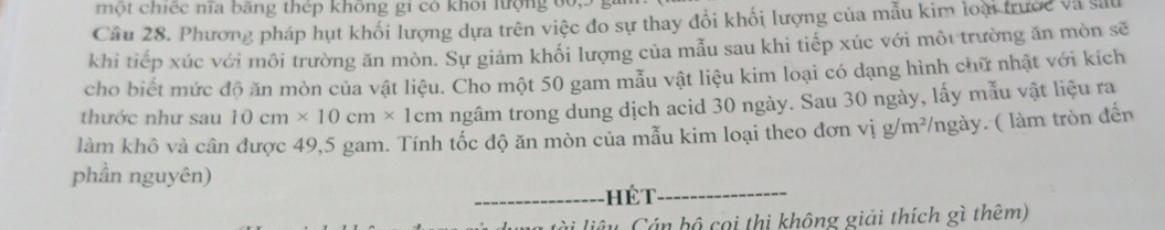 một chiếc nĩa bằng thép không gi có khôi lượng ở 
Câu 28. Phương pháp hụt khối lượng dựa trên việc đo sự thay đổi khối lượng của mẫu kim loại trước Và sa 
khi tiếp xúc với môi trường ăn mòn. Sự giảm khối lượng của mẫu sau khi tiếp xúc với môi trường ăn mòn sẽ 
cho biết mức độ ăn mòn của vật liệu. Cho một 50 gam mẫu vật liệu kim loại có dạng hình chữ nhật với kích 
thước như sau 10cm* 10cm* 1cm ngâm trong dung dịch acid 30 ngày. Sau 30 ngày, lấy mẫu vật liệu ra 
làm khô và cần được 49,5 gam. Tính tốc độ ăn mòn của mẫu kim loại theo đơn vị g/m²/ngày. ( làm tròn đến 
phần nguyên) 
_hét_ 
i liêy Cán bộ coi thị không giải thích gì thêm)