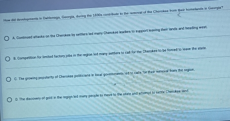 How did developments in Dahlonegs, Georgia, during the 1830s contribute to the removal of the Cherokee from speir homellands in Georgia?
_
A. Continued ettacks on the Cherokee by settlers led many Cherokee leaders to support leaving their lands and heading west.
_
B. Competition for limited factory jobs in the reglon led many settlers to call for the Cherokee to be forced to leave the state.
_
C. The growing popularity of Cherokee politicians in local goverments led to calls for their removal from the region.
D. The discovery of gold in the regign led many people to move to the state and attempt to settle Cherokee land
_