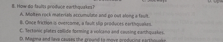 How do faults produce earthquakes?
A. Molten rock materials accumulate and go out along a fault.
B. Once friction is overcome, a fault slip produces earthquakes.
C. Tectonic plates collide forming a volcano and causing earthquakes.
D. Magma and lava causes the ground to move producing earthquake