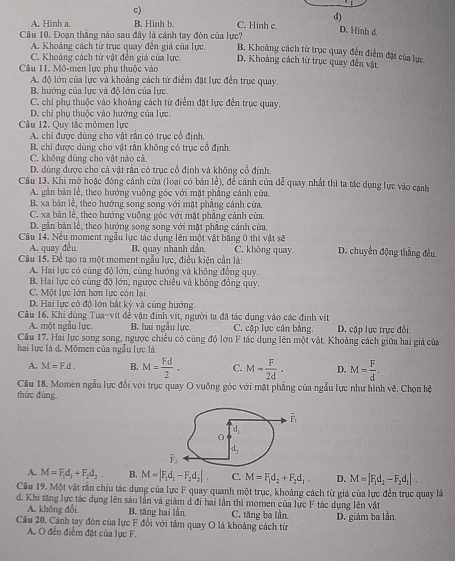 c)
d)
A. Hình a. B. Hình b. C. Hình c.
D. Hình d.
Câu 10. Đoạn thắng nào sau đây là cánh tay đòn của lực?
A. Khoảng cách từ trục quay đến giá của lực. B. Khoảng cách từ trục quay đến điểm đặt của lực.
C. Khoảng cách từ vật đến giá của lực.
D. Khoảng cách từ trục quay đến vật
Câu 11. Mô-men lực phụ thuộc vào
A. độ lớn của lực và khoảng cách từ điểm đặt lực đến trục quay.
B. hướng của lực và độ lớn của lực.
C. chỉ phụ thuộc vào khoảng cách từ điểm đặt lực đến trục quay.
D. chỉ phụ thuộc vào hướng của lực.
Câu 12. Quy tắc mômen lực
A. chi được dùng cho vật rắn có trục cố định.
B. chi được dùng cho vật rắn không có trục cổ định.
C. không dùng cho vật nào cả.
D. dùng được cho cả vật răn có trục cổ định và không cố định.
Câu 13. Khi mở hoặc đóng cánh cửa (loại có bản lề), để cánh cửa dễ quay nhất thì ta tác dụng lực vào canh
A. gần bản lề, theo hướng vuông góc với mặt phẳng cánh cửa.
B. xa bản lễ, theo hướng song song với mặt phẳng cánh cửa.
C. xa bản lề, theo hướng vuông góc với mặt phẳng cánh cửa.
D. gần bản lề, theo hướng song song với mặt phẳng cánh cửa.
Câu 14. Nếu moment ngẫu lực tác dụng lên một vật bằng 0 thì vật sẽ
A. quay đều B. quay nhanh dần. C. không quay. D. chuyển động thẳng đều.
Câu 15. Để tạo ra một moment ngẫu lực, điều kiện cần là:
A. Hai lực có cùng độ lớn, cùng hướng và không đồng quy.
B. Hai lực có cùng độ lớn, ngược chiều và không đồng quy.
C. Một lực lớn hơn lực còn lại.
D. Hai lực có độ lớn bất kỳ và cùng hướng.
Câu 16. Khi dùng Tua-vít để vặn đinh vít, người ta đã tác dụng vào các đinh vít
A. một ngẫu lực. B. hai ngẫu lực. C. cặp lực cân bằng. D. cặp lực trực đối.
Câu 17. Hai lực song song, ngược chiều có cùng độ lớn F tác dụng lên một vật. Khoảng cách giữa hai giá của
hai lực là d. Mômen của ngẫu lực là
A. M=F.d. B. M= Fd/2 . C. M= F/2d . D. M= F/d .
Cầu 18. Momen ngẫu lực đối với trục quay O vuông góc với mặt phẳng của ngẫu lực như hình vẽ. Chọn hệ
thức đúng.
A. M=F_1d_1+F_2d_2. B. M=|F_1d_1-F_2d_2|. C. M=F_1d_2+F_2d_1. D. M=|F_1d_2-F_2d_1|.
Câu 19. Một vật rắn chịu tác dụng của lực F quay quanh một trục, khoảng cách từ giá của lực đến trục quay là
d. Khi tăng lực tác dụng lên sáu lần và giảm d đi hai lần thì momen của lực F tác dụng lên vật
A. không đổi. B. tăng hai lần C. tăng ba lần.
Câu 20. Cánh tay đòn của lực F đổi với tâm quay O là khoảng cách từ D. giảm ba lần.
A. O đến điểm đặt của lực F.