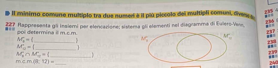 235 4
Il minimo comune multiplo tra due numeri è il più piccolo dei multipli comuni, diverso da ■
236 8
227 Rappresenta gli insiemi per elencazione; sistema gli elementi nel diagramma di Eulero-Venn, ■=
poi determina il m.c.m.
237
M_8^((·)= _)
M_8^((·)
M_(12)°..
238
M_(12)°= _)
-.
_ M_8^((·)∩ M_(12)^(·)=)
239..
m.c.m.(8;12)= _ 240