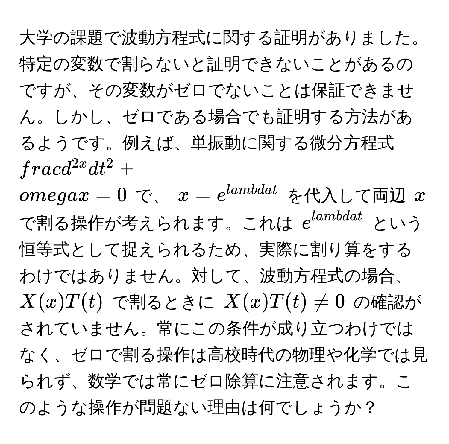 大学の課題で波動方程式に関する証明がありました。特定の変数で割らないと証明できないことがあるのですが、その変数がゼロでないことは保証できません。しかし、ゼロである場合でも証明する方法があるようです。例えば、単振動に関する微分方程式 $fracd^(2x)dt^2 + omega x = 0$ で、 $x = e^(lambda t)$ を代入して両辺 $x$ で割る操作が考えられます。これは $e^(lambda t)$ という恒等式として捉えられるため、実際に割り算をするわけではありません。対して、波動方程式の場合、 $X(x)T(t)$ で割るときに $X(x)T(t) != 0$ の確認がされていません。常にこの条件が成り立つわけではなく、ゼロで割る操作は高校時代の物理や化学では見られず、数学では常にゼロ除算に注意されます。このような操作が問題ない理由は何でしょうか？