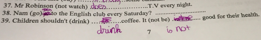 Mr Robinson (not watch) _T.V every night. 
38. Nam (go)eo to the English club every Saturday? 
_ 
39. Children shouldn't (drink) _.coffee. It (not be)_ 
good for their health. 
7