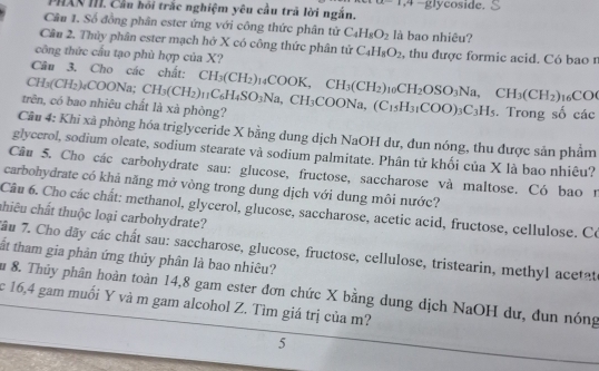 PHAN III. Cầu hồi trắc nghiệm yêu cầu trả lời ngắn. ,4 -glycoside.
Câu 1. Số đồng phân ester ứng với công thức phân tử C_4H_8O_2 là bao nhiêu?
Câu 2. Thủy phân ester mạch hở X có công thức phân tứ C_4H_8O_2
công thức cầu tạo phù hợp của X? , thu được formic acid. Có bao r
Câu 3. Cho các chất: CH_3(CH_2) CC
CH₃(CH2)₄C( 10° √a;
trên, có bao nhiêu chất là xà phòng? CH_3(CH_2)_11C_6H_4SO_3Na,CH_3COONa,(C_15H_31COO)_3C_3H_5 _14COOK,CH_3(CH_2) 10 CH_2OSO_3Na,CH_3(CH_2). Trong số các
Câu 4: Khi xà phòng hóa triglyceride X bằng dung dịch NaOH dư, dun nóng, thu được sản phẩm
glyccrol, sodium oleate, sodium stearate và sodium palmitate. Phân tử khối của X là bao nhiêu?
Câu 5. Cho các carbohydrate sau: glucose, fructose, saccharose và maltose. Có bao 1
carbohydrate có khả năng mở vòng trong dung dịch với dung môi nước?
Câu 6. Cho các chất: methanol, glycerol, glucose, saccharose, acetic acid, fructose, cellulose. Có
chiêu chất thuộc loại carbohydrate?
7ầu 7. Cho dãy các chất sau: saccharose, glucose, fructose, cellulose, tristearin, methyl acetat
ất tham gia phân ứng thủy phân là bao nhiêu?
Âu 8. Thủy phân hoàn toàn 14,8 gam ester đơn chức X bằng dung dịch NaOH dư, đun nóng
c 16,4 gam muối Y và m gam alcohol Z. Tìm giá trị của m?
5