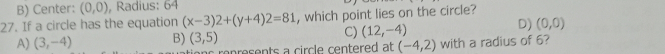 B) Center: (0,0) , Radius: 64
27. If a circle has the equation (x-3)2+(y+4)2=81 , which point lies on the circle?
B) (3,5)
C) (12,-4)
D) (0,0)
A) (3,-4) (-4,2) with a radius of 6?
s rep resents a circle centered at
