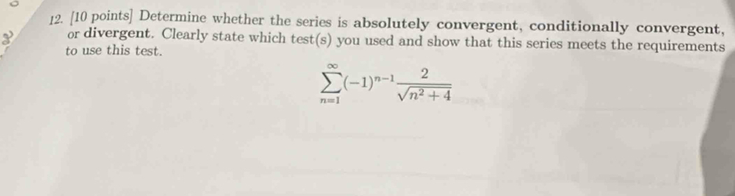 Determine whether the series is absolutely convergent, conditionally convergent,
3 or divergent. Clearly state which test(s) you used and show that this series meets the requirements 
to use this test.
sumlimits _(n=1)^(∈fty)(-1)^n-1 2/sqrt(n^2+4) 