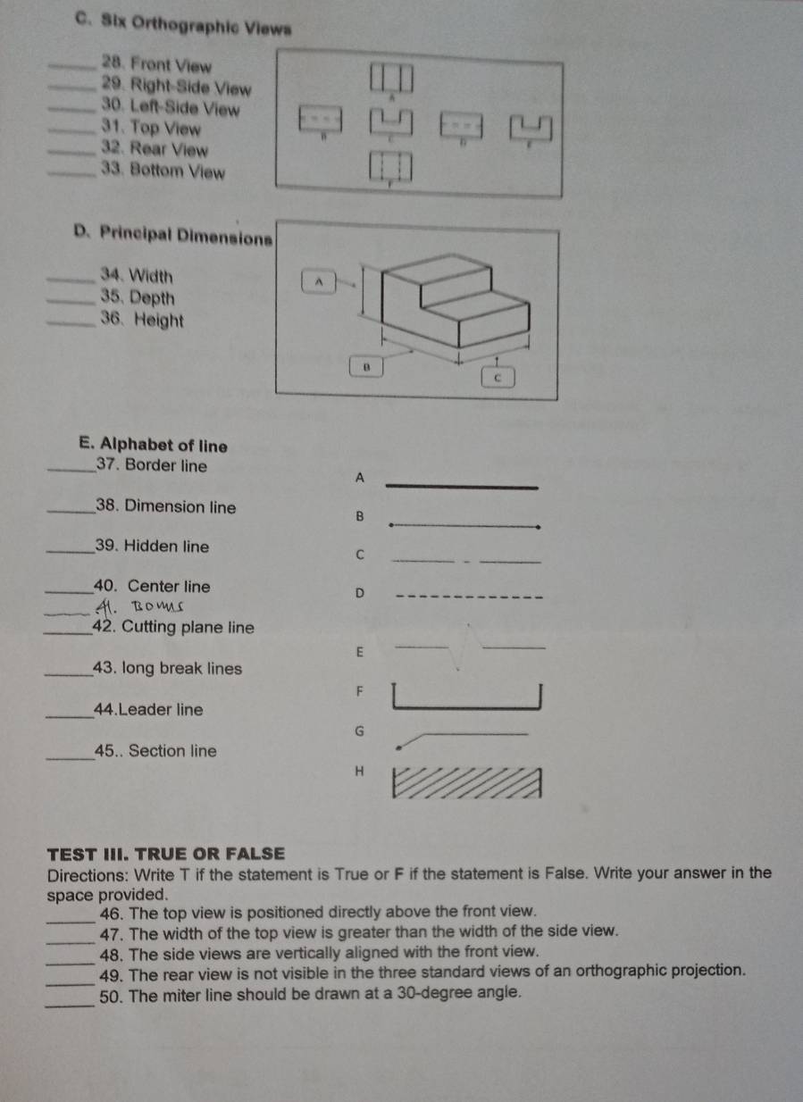 Six Orthographic Views 
_28. Front View 
_29. Right-Side Vie 
_30. Left-Side View 
_31. Top View 
_32. Rear View 
_33. Bottom View 
D. Principal Dimensions 
_34. Width ^ 
_35. Depth 
_36. Height 
B 
c 
E. Alphabet of line 
_37. Border line 
_A 
_38. Dimension line 
_ 
B 
_39. Hidden line 
C 
_ 
_40. Center line 
_H. BO D 
_ 
_42. Cutting plane line 
E 
_43. long break lines 
F 
_44.Leader line 
G 
_45.. Section line 
H 
TEST III. TRUE OR FALSE 
Directions: Write T if the statement is True or F if the statement is False. Write your answer in the 
space provided. 
_ 
46. The top view is positioned directly above the front view. 
_47. The width of the top view is greater than the width of the side view. 
_ 
48. The side views are vertically aligned with the front view. 
_ 
49. The rear view is not visible in the three standard views of an orthographic projection. 
_ 
50. The miter line should be drawn at a 30-degree angle.