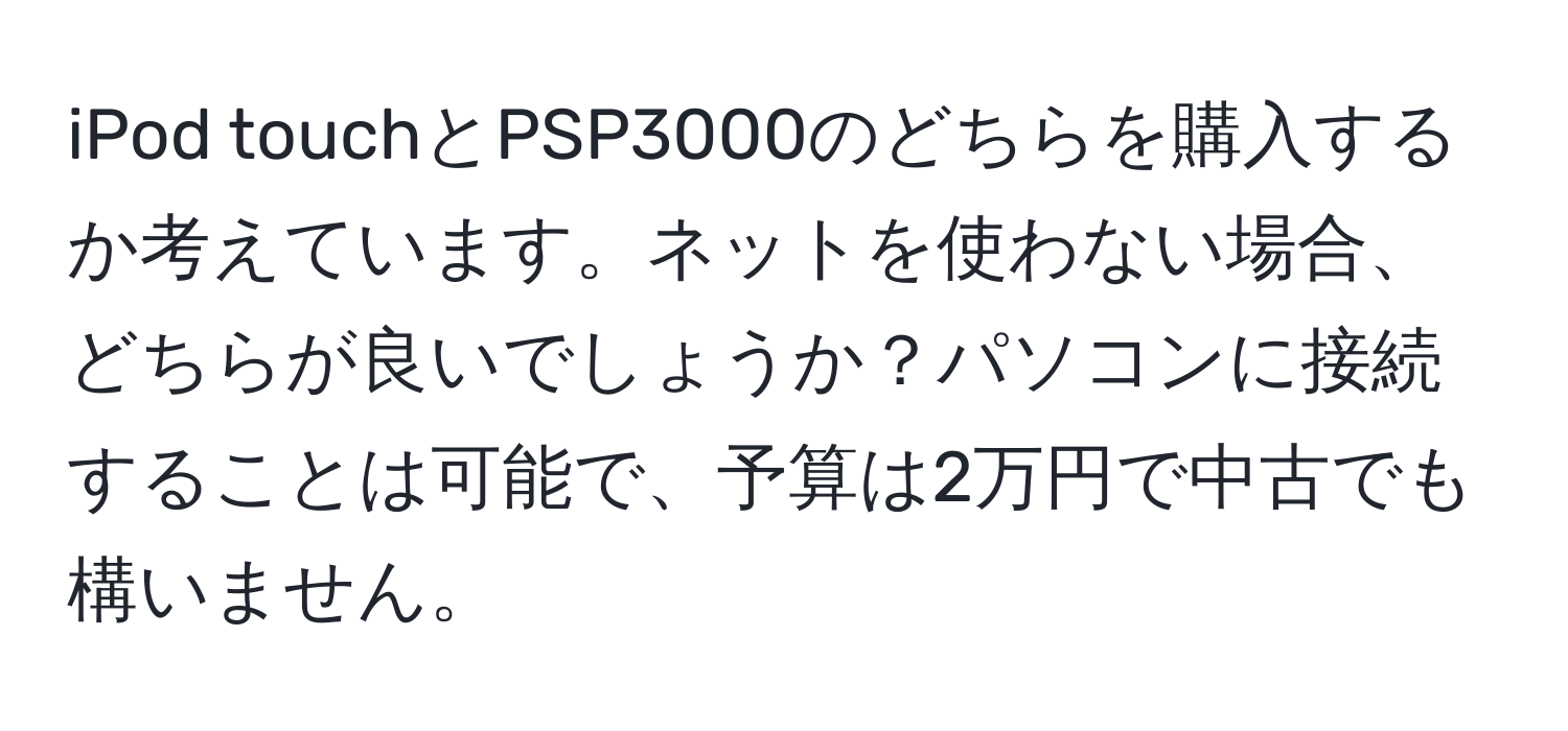 iPod touchとPSP3000のどちらを購入するか考えています。ネットを使わない場合、どちらが良いでしょうか？パソコンに接続することは可能で、予算は2万円で中古でも構いません。