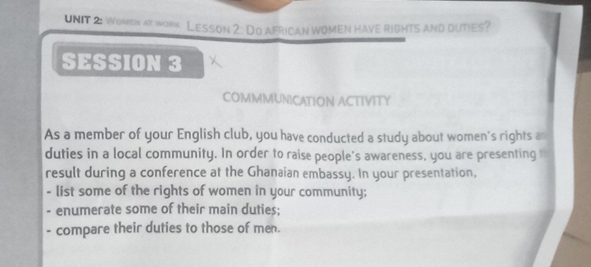 Women at work Lesson 2: Do african women have rights and duties? 
SESSION 3 
COMMMUNICATION ACTIVITY 
As a member of your English club, you have conducted a study about women's rights a 
duties in a local community. In order to raise people's awareness, you are presenting 
result during a conference at the Ghanaian embassy. In your presentation, 
- list some of the rights of women in your community; 
- enumerate some of their main duties; 
- compare their duties to those of men.