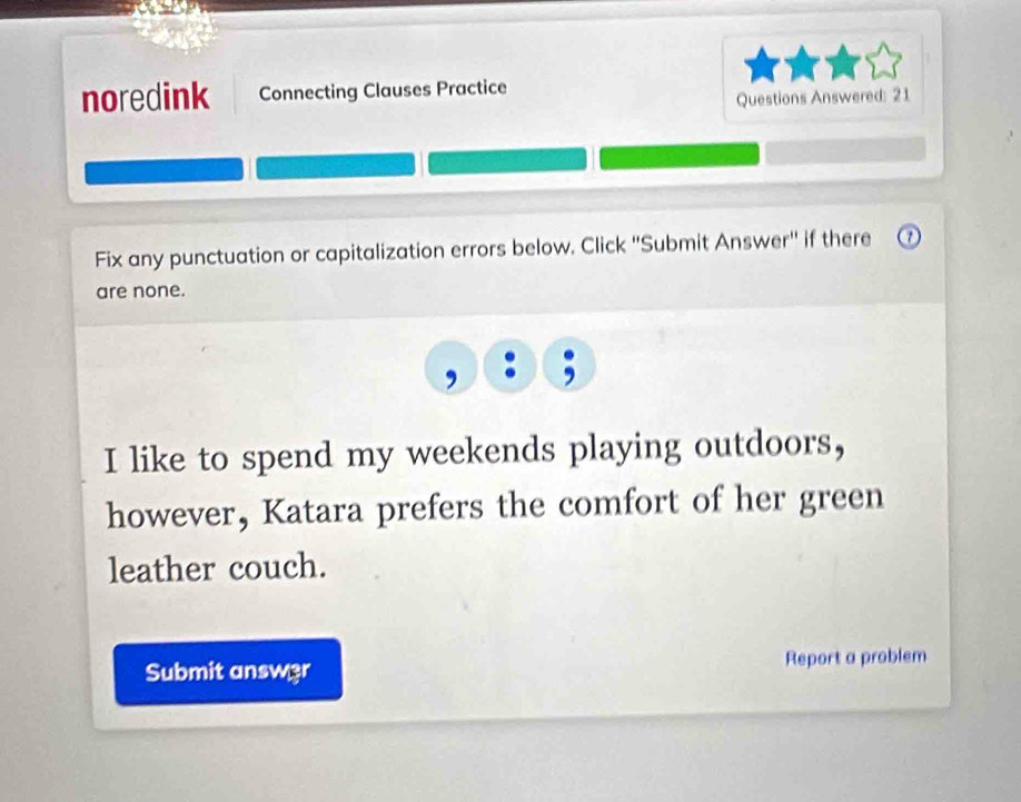 noredink Connecting Clauses Practice 
Questions Answered: 21 
Fix any punctuation or capitalization errors below. Click ''Submit Answer'' if there 
are none. 
I like to spend my weekends playing outdoors, 
however, Katara prefers the comfort of her green 
leather couch. 
Submit answ3r Report a problem