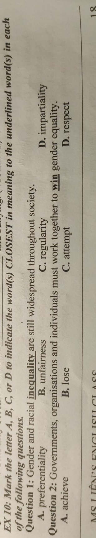 EX 10: Mark the letter A, B, C, or D to indicate the word(s) CLOSEST in meaning to the underlined word(s) in each
of the following questions.
Question 1: Gender and racial inequality are still widespread throughout society.
A. preferentiality B. unfairness C. regularity D. impartiality
Question 2: Governments, organisations and individuals must work together to win gender equality.
A. achieve B. lose C. attempt D. respect
Ms liênus enclisulclass 1 8