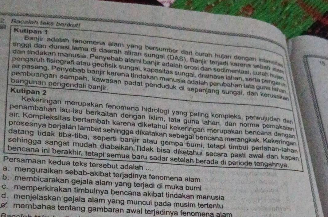 Bacalah toks berikut!
Kutipan 1
Banjir adalah fenomena alam yang bersumber dari curah hujan dengan intensita
tinggi dan durasí lama di daerah aliran sungai (DAS). Banjir terjadi karena sebab alam
15
dan tindakan manusia. Penyebab alami banjir adalah erosi dan sedimentasi, curah hujan
pengaruh fisiografi atau geofisik sungai, kapasitas sungai, drainase Iahan, serta pengan 
air pasang. Penyebab banjir karena tindakan manusia adalah perubahan tata guna lahan
bangunan pengendali banjir.
pembuangan sampah, kawasan padat penduduk di sepanjang sungal, dan kerusakan
Kutipan 2
Kekeringan merupakan fenomena hidrologi yang paling kompleks, perwujudan dan
penambahan isu-isu berkaitan dengan iklim, tata guna lahan, dan norma pemakaian
air. Kompleksitas bertambah karena diketahui kekeringan merupakan bencana dengan
prosesnya berjalan lambat sehingga dikatakan sebagai bencána merangkak. Kekeringan
datang tidak tiba-tiba, seperti banjir atau gempa bumi, tetapi timbul perlahan-lahan
sehingga sangat mudah diabaikan.Tidak bisa diketahui secara pasti awal dan kapan
bencana ini berakhir, tetapi semua baru sadar setelah berada di periode tengahnya.
Persamaan kedua teks tersebut adalah ....
a. menguraikan sebab-akibat terjadinya fenomena alam
b. membicarakan gejala alam yang terjadi di muka bumi
c.memperkirakan timbulnya bencana akibat tindakan manusia
d. menjelaskan gejala alam yang muncul pada musim tertentu
e membahas tentang gambaran awal terjadinya fenomena alam