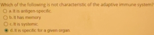 Which of the following is not characteristic of the adaptive immune system?
a. It is antigen-specific.
b. It has memory.
c. it is systemic
d. It is specific for a given organ.