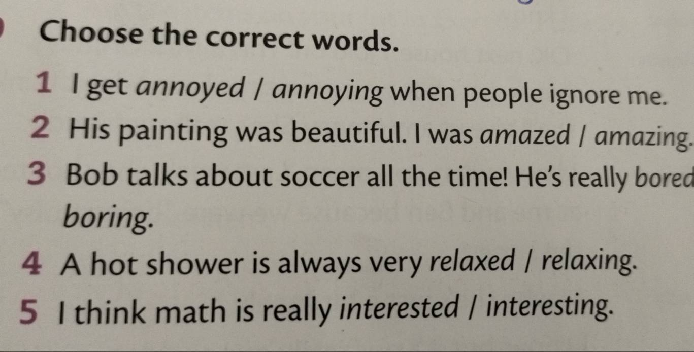 Choose the correct words.
1 I get annoyed / annoying when people ignore me.
2 His painting was beautiful. I was amazed / amazing.
3 Bob talks about soccer all the time! He's really bored
boring.
4 A hot shower is always very relaxed / relaxing.
5 I think math is really interested / interesting.