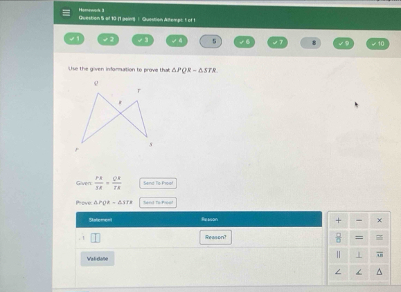 Homework 3 
Question 5 of 10 (1 point) | Question Attempt: 1 of 1
1 2 3 4 5 6 7 8 9 10 
Use the given information to prove that △ PQRsim △ STR. 
Given:  PR/SR = QR/TR  Send To Proof 
Prove: △ PQR=△ STR Send To Proof 
Statemont Reason 
+ - × 
. 1 | 
Reason?  □ /□   = 
Validate || overline AB
/