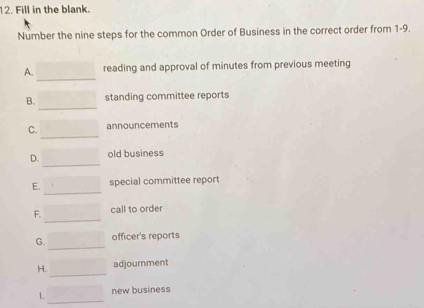 Fill in the blank.
Number the nine steps for the common Order of Business in the correct order from 1-9.
A. □  reading and approval of minutes from previous meeting
B. _  standing committee reports
C. sqrt (□)°C announcements
D. x_ old business
E. _  special committee report
F. □ call to order
G. □ officer's reports
H. ()^-_k()+C)) 0 adjournment
_
1. r=□ new business