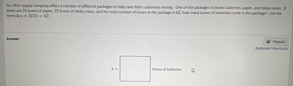 An offfice supply company offers a number of different packages to help save their customers money. One of the packages includes batteries, paper, and sticky notes. If
there are 21 boxes of paper, 21 boxes of sticky notes, and the total number of boxes in the package is 62, how many boxes of batteries come in the package? Use the
formula x+2(21)=62
Ansover
Keypad
Keyboard Shortcuts
boxes of batteries