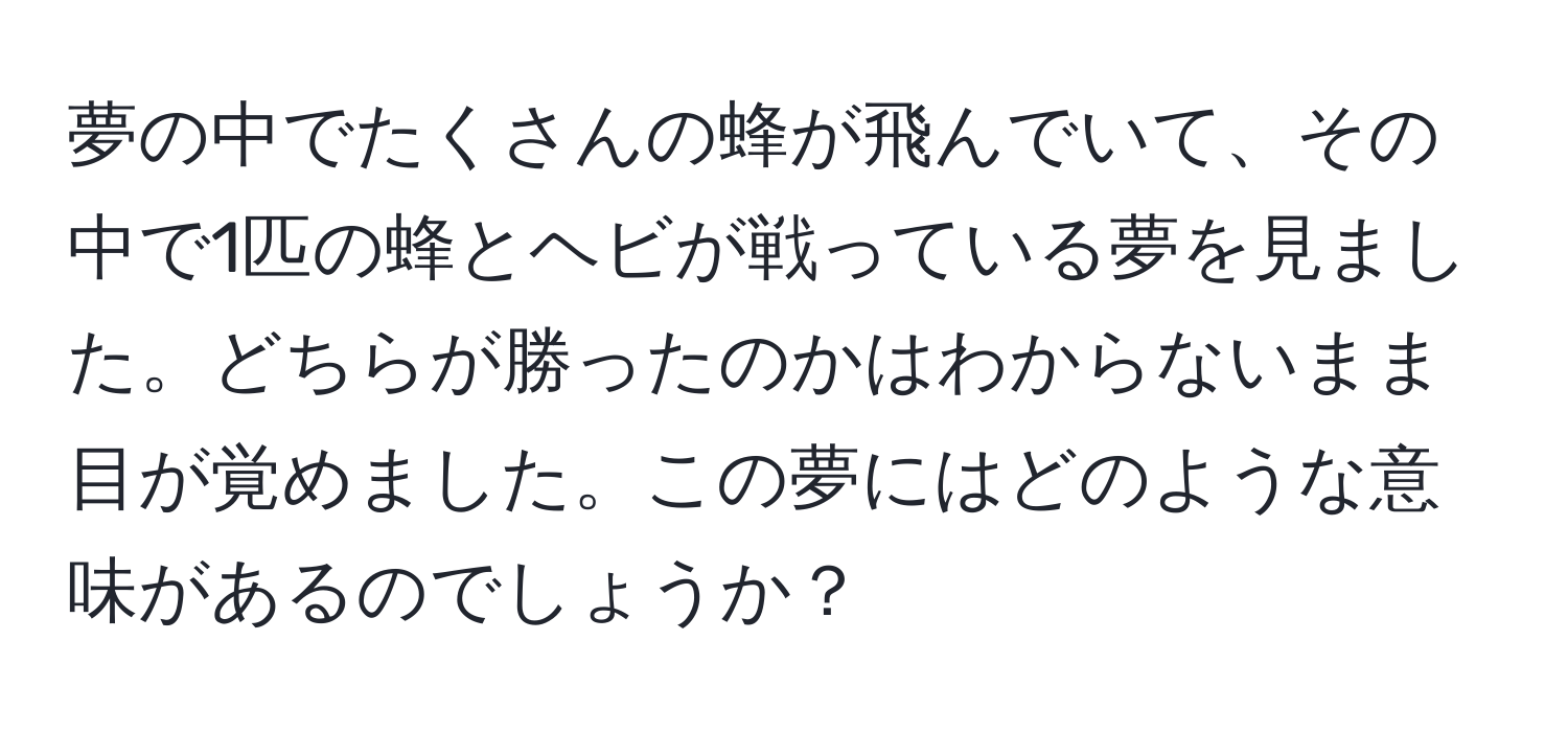 夢の中でたくさんの蜂が飛んでいて、その中で1匹の蜂とヘビが戦っている夢を見ました。どちらが勝ったのかはわからないまま目が覚めました。この夢にはどのような意味があるのでしょうか？