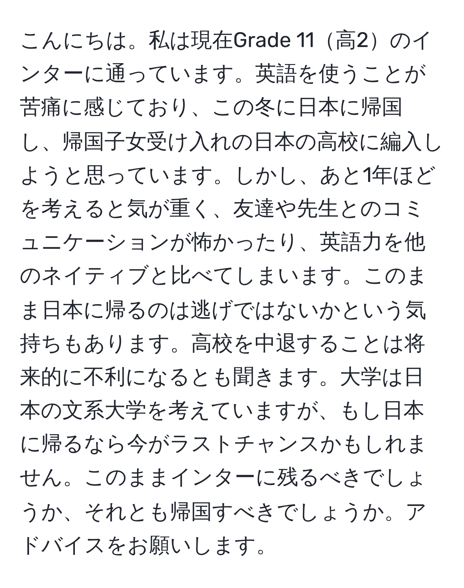 こんにちは。私は現在Grade 11高2のインターに通っています。英語を使うことが苦痛に感じており、この冬に日本に帰国し、帰国子女受け入れの日本の高校に編入しようと思っています。しかし、あと1年ほどを考えると気が重く、友達や先生とのコミュニケーションが怖かったり、英語力を他のネイティブと比べてしまいます。このまま日本に帰るのは逃げではないかという気持ちもあります。高校を中退することは将来的に不利になるとも聞きます。大学は日本の文系大学を考えていますが、もし日本に帰るなら今がラストチャンスかもしれません。このままインターに残るべきでしょうか、それとも帰国すべきでしょうか。アドバイスをお願いします。