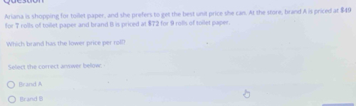 Ariana is shopping for toilet paper, and she prefers to get the best unit price she can. At the store, brand A is priced at $49
for 7 rolls of toilet paper and brand B is priced at $72 for 9 rolls of toilet paper.
Which brand has the lower price per roll?
Select the correct answer below:
Brand A
Brand B