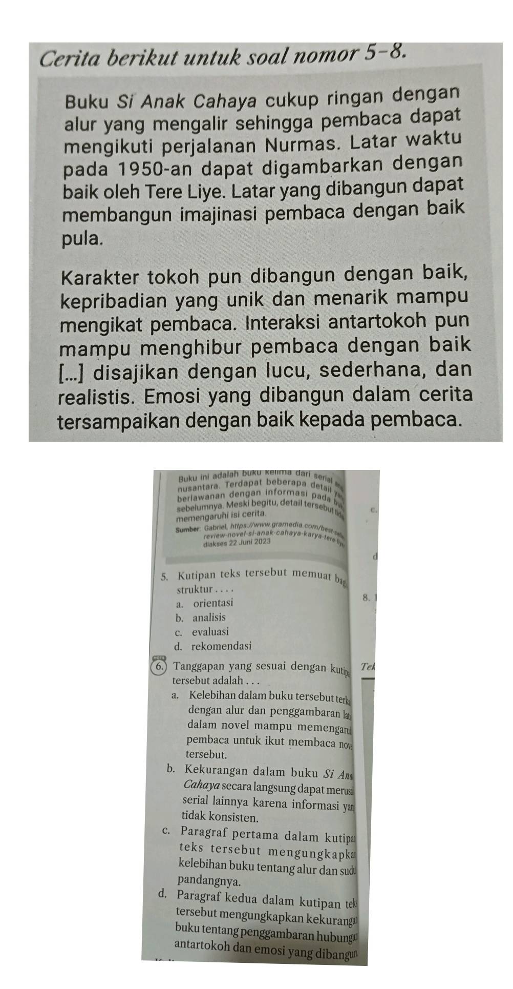 Cerita berikut untuk soal nomor 5-8.
Buku Si Anak Cahaya cukup ringan dengan
alur yang mengalir sehingga pembaca dapat
mengikuti perjalanan Nurmas. Latar waktu
pada 1950-an dapat digambarkan dengan
baik oleh Tere Liye. Latar yang dibangun dapat
membangun imajinasi pembaca dengan baik
pula.
Karakter tokoh pun dibangun dengan baik,
kepribadian yang unik dan menarik mampu
mengikat pembaca. Interaksi antartokoh pun
mampu menghibur pembaca dengan baik 
[...] disajikan dengan lucu, sederhana, dan
realistis. Emosi yang dibangun dalam cerita
tersampaikan dengan baik kepada pembaca.
Buku ini adalah buku kelima darí serial 
BenaWanan Bchgiet Röbrrbel baall zn
sebelumnya. Meski begitu, detail tersebut ti
memengaruhi isi cerita.
Sumber: Gabriel, https://www.gramedia.com/best
review-novel-si-anak-cahaya-karya-tere-liy
diakses 22 Juni 2023
5. Kutipan teks tersebut memuat ba
struktur . . . .
a. orientasi 8.
b. analisis
c. evaluasi
d. rekomendasi
6.) Tanggapan yang sesuai dengan kuti Tek
tersebut adalah . . .
a. Kelebihan dalam buku tersebut ter
dengan alur dan penggambaran la
dalam novel mampu memengar 
pembaca untuk ikut membaca now
tersebut.
b. Kekurangan dalam buku Si An
Cahaya secara langsung dapat merus
serial lainnya karena informasi ya 
tidak konsisten.
c. Paragraf pertama dalam kutipa
teks tersebut mengungkapk
kelebihan buku tentang alur dan sud￥
pandangnya.
d. Paragraf kedua dalam kutipan tek
tersebut mengungkapkan kekurang
buku tentang penggambaran hubung
antartokoh dan emosi yang dibangu