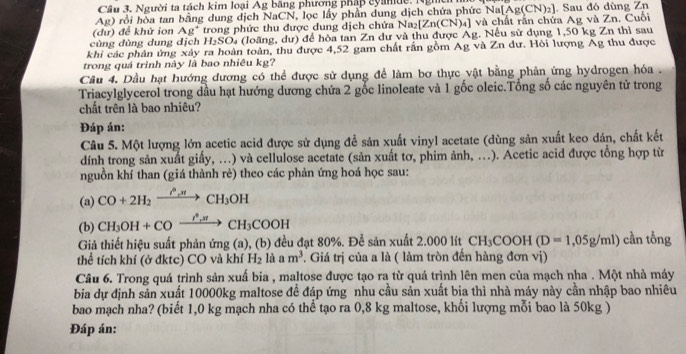 Câu 3, Người ta tách kim loại Ag băng phương pháp cyande. Nghềh
Ag) rồi hòa tan bằng dung dịch NaCN, lọc lấy phần dung dịch chứa phức N
(dư) để khử ion Ag^+ trong phức thu được dung dịch chứa Na₂ [Zn(CN)_4] ] và chất rần chứa Ag và Zn. Cuối a[Ag(CN)_2]. Sau đó dùng Zn
cùng dùng dung địch H_2SO_4 (loãng, dư) để hòa tan Zn dư và thu được Ag. Nếu sử dụng 1,50 kg Zn thì sau
khi các phân ứng xây ra hoàn toàn, thu được 4,52 gam chất rắn gồm Ag và Zn dư. Hỏi lượng Ag thu được
trong quá trình này là bao nhiêu kg?
Câu 4. Dầu hạt hướng dương có thể được sử dụng để làm bơ thực vật bằng phản ứng hydrogen hóa .
Triacylglycerol trong dầu hạt hướng dương chứa 2 gốc linoleate và 1 gốc oleic.Tổng số các nguyên tử trong
chất trên là bao nhiêu?
Đáp án:
Câu 5. Một lượng lớn acetic acid được sử dụng để sản xuất vinyl acetate (dùng sản xuất keo dán, chất kết
dính trong sản xuất giấy, ...) và cellulose acetate (sản xuất tơ, phim ảnh, ..). Acetic acid được tổng hợp từ
nguồn khí than (giá thành rẻ) theo các phản ứng hoá học sau:
(a) CO+2H_2xrightarrow O_rnCH_3OH
(b) CH_3OH+COxrightarrow I^*,π CH_3COOH
Giả thiết hiệu suất phản ứng (a), (b) đều đạt 80%. Để sản xuất 2.000 lít CH_3COOH(D=1,05g/ml) cần tổng
thể tích khí (ở đktc) CO và khí H_2 là am^3 *. Giá trị của a là ( làm tròn đến hàng đơn vị)
Câu 6. Trong quá trình sản xuấ bia , maltose được tạo ra từ quá trình lên men của mạch nha . Một nhà máy
bia dự định sản xuất 10000kg maltose đề đáp ứng nhu cầu sản xuất bia thì nhà máy này cần nhập bao nhiêu
bao mạch nha? (biết 1,0 kg mạch nha có thể tạo ra 0,8 kg maltose, khối lượng mỗi bao là 50kg )
Đáp án: