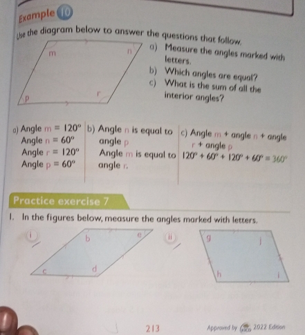 Example ⑩ 
a) Measure the angles marked with 
letters. 
b) Which angles are equal? 
c) What is the sum of all the 
interior angles? 
a) Angle m=120° b) Angle n is equal to c) Angle m + angle n + angle 
Angle n=60° angle p r + angle ρ
Angle r=120° Angle m is equal to 120°+60°+120°+60°=360°
Angle p=60° angle r. 
Practice exercise 7 
I. In the figures below, measure the angles marked with letters. 
⑪ 
213 Approved by 2022 Edition