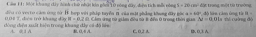 Một khung dây hình chữ nhật kín gồm 10 vòng dây, diện tích mỗi vòng S=20cm^2 đặt trong một từ trường
đều có vectơ cảm ứng từ vector B hợp với pháp tuyến vector n của mặt phẳng khung dây góc alpha =60° , đ ộ lớn cảm ứng từ B=
0,04 T, điện trở khung đây R=0,2Omega. Cảm ứng từ giảm đều từ B đến 0 trong thời gian △ t=0,01s thì cường độ
dòng diện xuất hiện trong khung dây có độ lớn:
A. 0, 1 A. B. 0, 4 A. C. 0, 2 A. D. 0, 3 A.