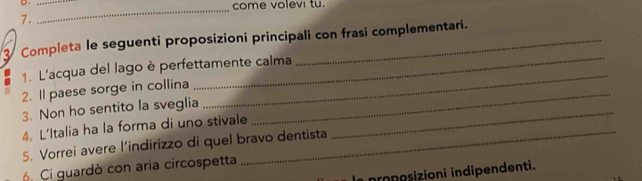 come volevi tu. 
7. 
3 Completa le seguenti proposizioni principali con frasi complementari. 
1. L'acqua del lago è perfettamente calma 
2. Il paese sorge in collina 
_ 
3. Non ho sentito la sveglia 
_ 
4. L'Italia ha la forma di uno stivale 
_ 
_ 
5. Vorrei avere l’indirizzo di quel bravo dentista 
6. Ci guardò con aria circospetta 
proposizioni indipendenti.