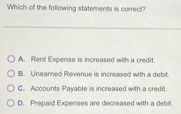 Which of the following statements is correct?
A. Rent Expense is increased with a credit.
B. Unearned Revenue is increased with a debit.
C. Accounts Payable is increased with a credit.
D. Prepaid Expenses are decreased with a debit.