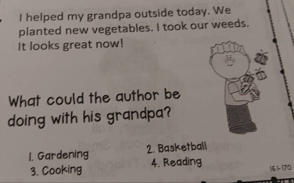 helped my grandpa outside today. We
planted new vegetables. I took our weeds.
It looks great now!
What could the author be
doing with his grandpa?
1. Gardening 2. Basketball
4. Reading
3. Cooking
16 1- 170