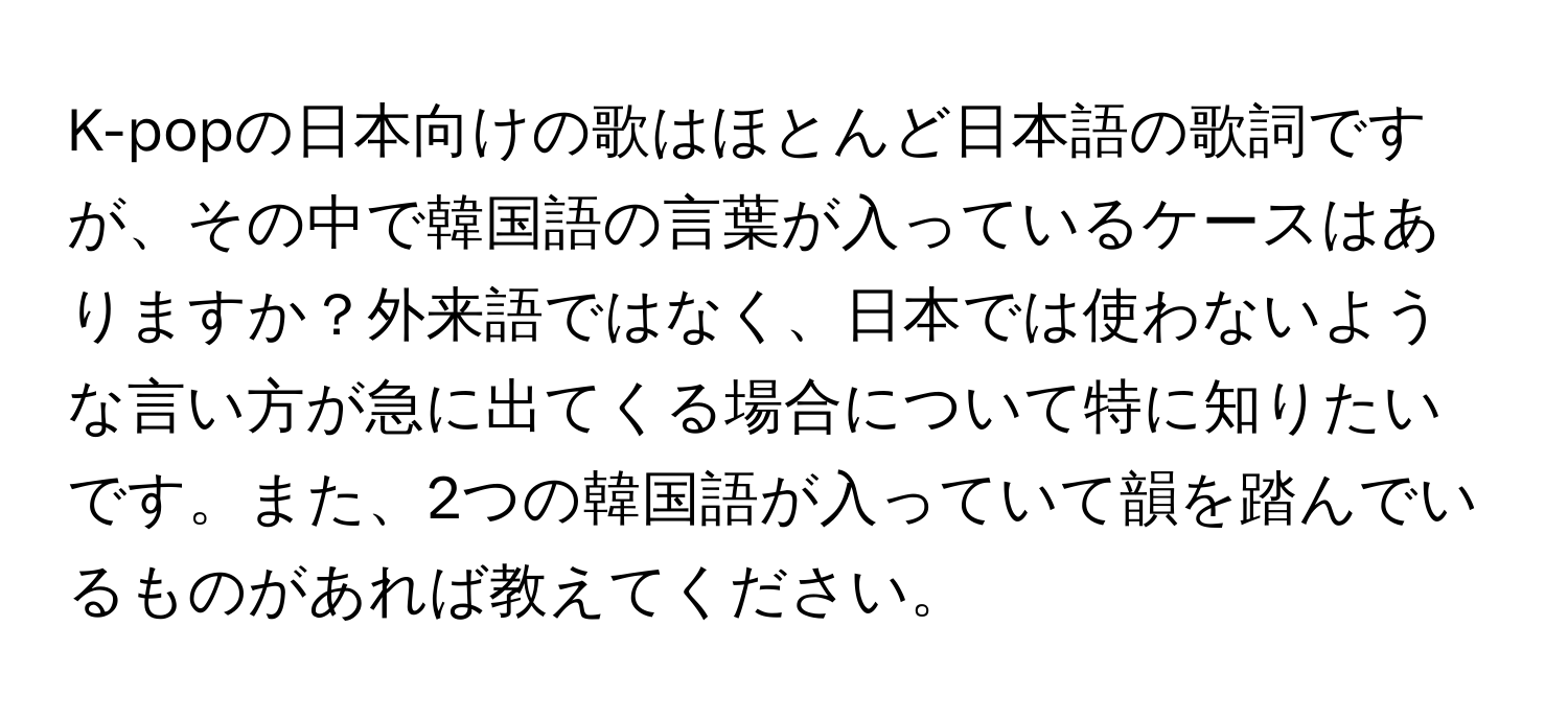 K-popの日本向けの歌はほとんど日本語の歌詞ですが、その中で韓国語の言葉が入っているケースはありますか？外来語ではなく、日本では使わないような言い方が急に出てくる場合について特に知りたいです。また、2つの韓国語が入っていて韻を踏んでいるものがあれば教えてください。