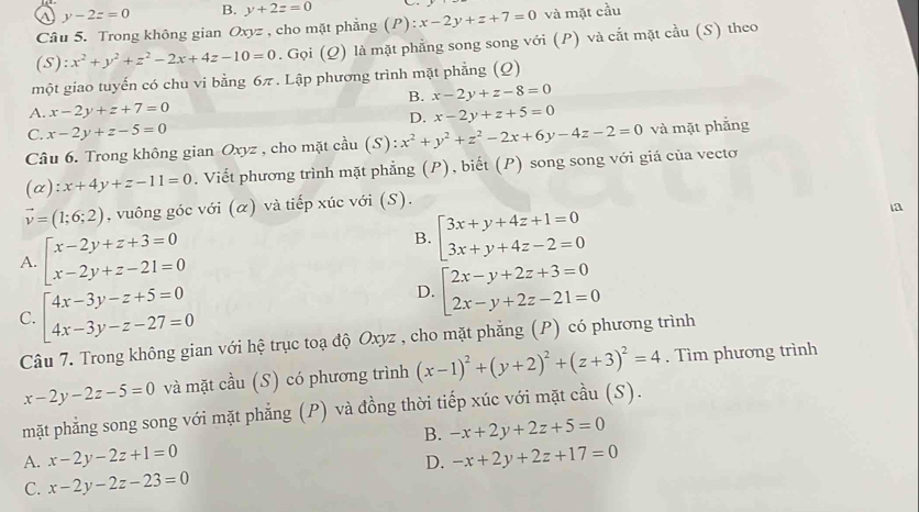 y-2z=0 B. y+2z=0 _ 
Câu 5. Trong không gian Oxyz , cho mặt phẳng (P):x-2y+z+7=0 và mặt cầu
(S):x^2+y^2+z^2-2x+4z-10=0. Gọi (Q) là mặt phẳng song song với (P) và cắt mặt cầu (S) theo
một giao tuyến có chu vi bằng 6π . Lập phương trình mặt phẳng (Q)
B. x-2y+z-8=0
A. x-2y+z+7=0 x-2y+z+5=0
D.
C. x-2y+z-5=0
Câu 6. Trong không gian Oxyz , cho mặt cầ chat au(S):x^2+y^2+z^2-2x+6y-4z-2=0 và mặt phẳng
(alpha ):x+4y+z-11=0. Viết phương trình mặt phẳng (P), biết (P) song song với giá của vecto
vector v=(1;6;2) , vuông góc với (α) và tiếp xúc với (S).
ia
A. beginarrayl x-2y+z+3=0 x-2y+z-21=0endarray.
B. beginarrayl 3x+y+4z+1=0 3x+y+4z-2=0endarray.
C. beginarrayl 4x-3y-z+5=0 4x-3y-z-27=0endarray.
D. beginarrayl 2x-y+2z+3=0 2x-y+2z-21=0endarray.
Câu 7. Trong không gian với hệ trục toạ độ Oxyz , cho mặt phẳng (P) có phương trình
x-2y-2z-5=0 và mặt cầu (S) có phương trình (x-1)^2+(y+2)^2+(z+3)^2=4. Tìm phương trình
mặt phẳng song song với mặt phẳng (P) và đồng thời tiếp xúc với mặt cầu (S).
B.
A. x-2y-2z+1=0 -x+2y+2z+5=0
D. -x+2y+2z+17=0
C. x-2y-2z-23=0