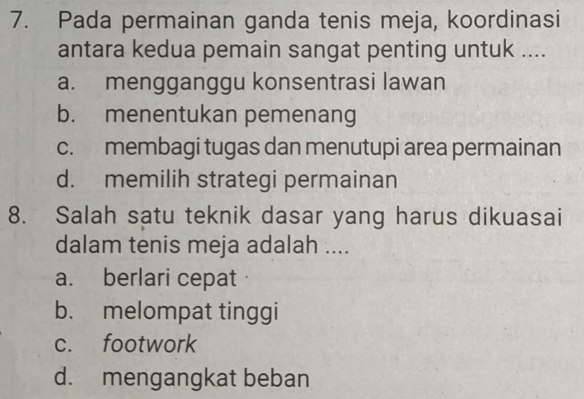 Pada permainan ganda tenis meja, koordinasi
antara kedua pemain sangat penting untuk ....
a. mengganggu konsentrasi lawan
b. menentukan pemenang
c. membagi tugas dan menutupi area permainan
d. memilih strategi permainan
8. Salah satu teknik dasar yang harus dikuasai
dalam tenis meja adalah ....
a. berlari cepat·
b. melompat tinggi
c. footwork
d. mengangkat beban