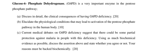 Glucose-6- Phosphate Dehydrogenase, (G6PD) is a very important enzyme in the pentose 
phosphate pathway; 
(a) Discuss in detail, the clinical consequences of having G6PD deficiency. [20] 
(b) Elucidate the physiological conditions that may lead to activation of the pentose phosphate 
pathway in the human body. [10] 
(c) Current medical debates on G6PD deficiency suggest that there could be some partial 
protection against malaria in people with this deficiency. Using as much biochemical 
evidence as possible, discuss the assertion above and state whether you agree or not. Your 
reasons must be backed biochemically. [20]