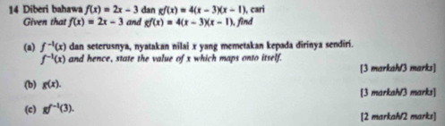 Diberi bahawa f(x)=2x-3 dan gf(x)=4(x-3)(x-1) ), cari 
Given that f(x)=2x-3 and gf(x)=4(x-3)(x-1) , find 
(a) f^(-1)(x) dan seterusnya, nyatakan nilai x yang memetakan kepada dirinya sendiri.
f^(-1)(x) and hence, state the value of x which maps onto itself. 
[3 markah/3 marks] 
(b) g(x). [3 markah/3 marks] 
(c) gf^(-1)(3). 
[2 markah/2 marks]