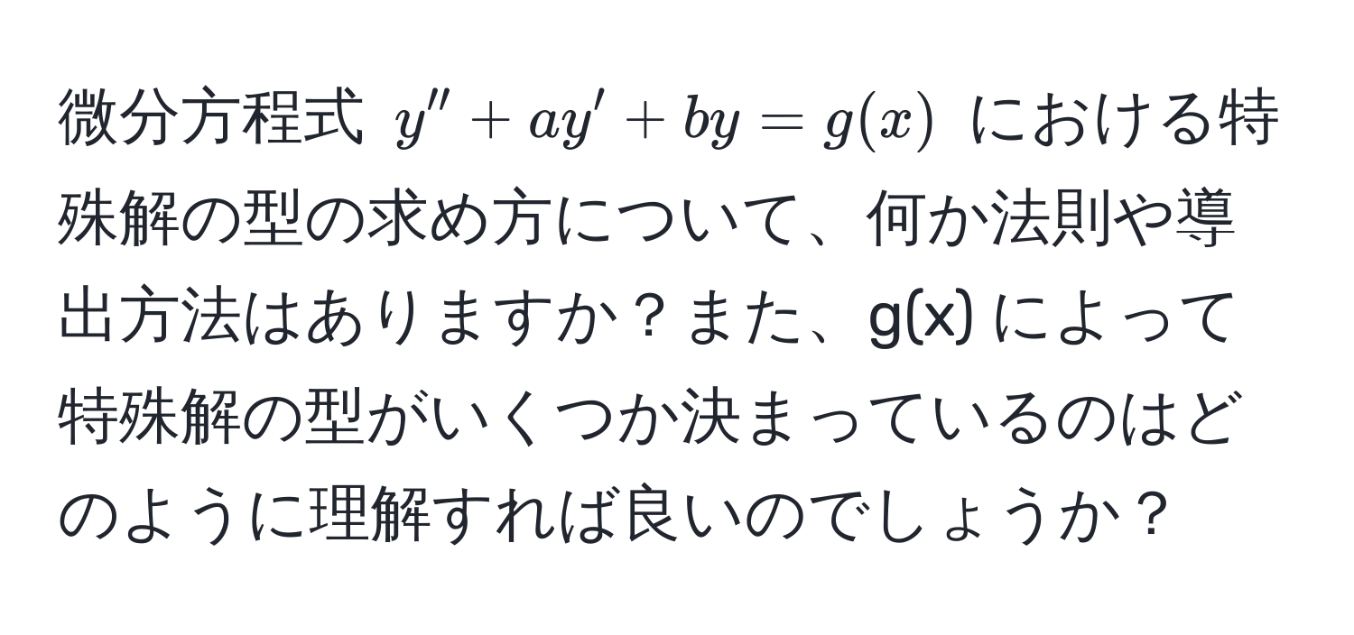 微分方程式 $y'' + ay' + by = g(x)$ における特殊解の型の求め方について、何か法則や導出方法はありますか？また、g(x) によって特殊解の型がいくつか決まっているのはどのように理解すれば良いのでしょうか？