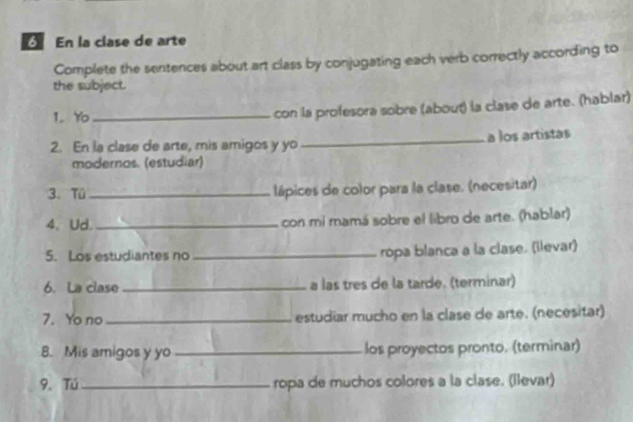 En la clase de arte 
Complete the sentences about art class by conjugating each verb correctly according to 
the subject. 
1. Yo_ 
con la profesora sobre (about) la clase de arte. (hablar) 
2. En la clase de arte, mis amigos y yo _a los artistas 
modernos. (estudiar) 
3. Tú_ lápices de color para la clase. (necesitar) 
4、 Ud. _con mi mamá sobre el libro de arte. (hablar) 
5. Los estudiantes no_ 
ropa blanca a la clase. (llevar) 
6. La clase _a las tres de la tarde. (terminar) 
7. Yo no _estudiar mucho en la clase de arte. (necesitar) 
8. Mis amigos y yo _los proyectos pronto. (terminar) 
9. Tú_ ropa de muchos colores a la clase. (llevar)