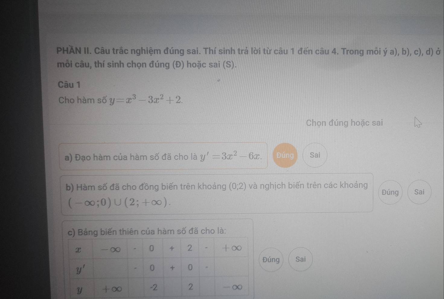 PHÄN II. Câu trắc nghiệm đúng sai. Thí sinh trả lời từ câu 1 đến câu 4. Trong mỗi ý a), b), c), d) ở
mỗi câu, thí sinh chọn đúng (Đ) hoặc sai (S).
Câu 1
Cho hàm số y=x^3-3x^2+2.
Chọn đúng hoặc sai
a) Đạo hàm của hàm số đã cho là y'=3x^2-6x. Đúng Sai
b) Hàm số đã cho đồng biến trên khoảng (0;2) và nghịch biến trên các khoảng
Đúng Sai
(-∈fty ;0)∪ (2;+∈fty ).
ủa hàm số đã cho là:
úng Sai