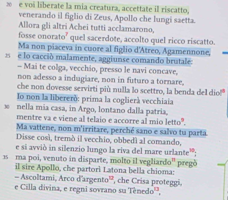 voi liberate la mia creatura, accettate il riscatto, 
venerando il figlio di Zeus, Apollo che lungi saetta. 
Allora gli altri Achei tutti acclamarono, 
fosse onorato’ quel sacerdote, accolto quel ricco riscatto. 
Ma non piaceva in cuore al figlio d’Atreo, Agamennone, 
25 e lo cacciò malamente, aggiunse comando brutale: 
- Mai te colga, vecchio, presso le navi concave, 
non adesso a indugiare, non in futuro a tornare, 
che non dovesse servirti più nulla lo scettro, la benda del dio!" 
Io non la libererò: prima la coglierà vecchiaia
30 nella mia casa, in Argo, lontano dalla patria, 
mentre va e viene al telaio e accorre al mio letto^9. 
Ma vattene, non m’irritare, perché sano e salvo tu parta. 
Disse così, tremò il vecchio, obbedì al comando, 
e si avviò in silenzio lungo la riva del mare u rlante^(10)! 
35 ma poi, venuto in disparte, molto il vegliardo^(11) pregò 
il sire Apollo, che partorì Latona bella chioma: 
- Ascoltami, Arco d’a gento^(12) , che Crisa proteggi, 
e Cilla divina, e regni sovrano su Tenedo^(13),