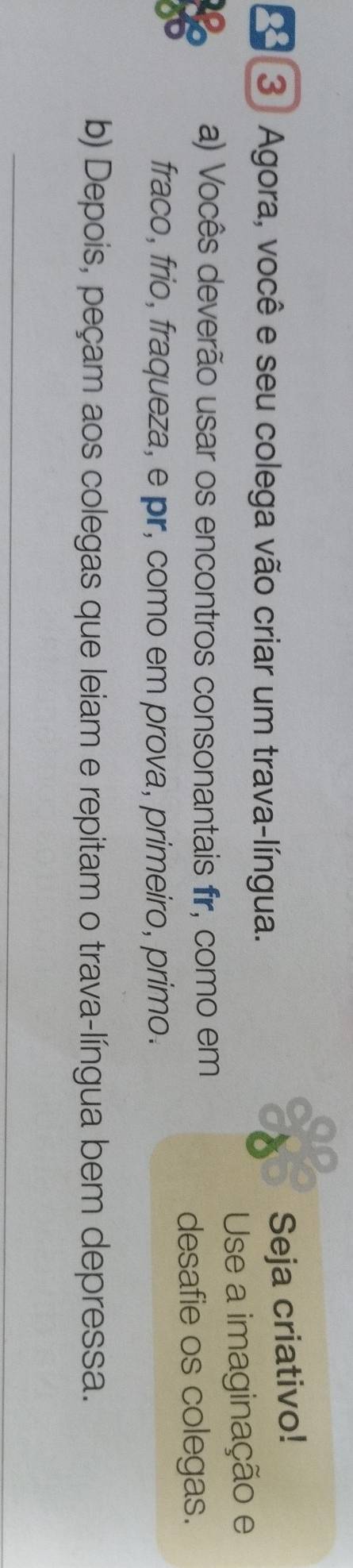 Agora, você e seu colega vão criar um trava-língua. 
Seja criativo! 
Use a imaginação e 
a) Vocês deverão usar os encontros consonantais fir, como em 
desafie os colegas. 
fraco, frio, fraqueza, e pr, como em prova, primeiro, primo. 
b) Depois, peçam aos colegas que leiam e repitam o trava-língua bem depressa. 
_