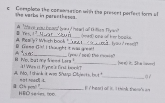 Complete the conversation with the present perfect form of 
the verbs in parentheses. 
A 'Have you heard (you / hear) of Gillian Flynn? 
B Yes, 1^2 _ (read) one of her books. 
A Really? Which book ?_ (you / read)? 
B Gone Girl. I thought it was great! 
A 
_(you / see) the movie? 
B No, but my friend Lara _(see) it. She loved 
it! Was it Flynn's first book? 
A No, I think it was Sharp Objects, but"_ α / 
not read) it. 
B Oh yes! _(I / hear) of it. I think there's an 
HBO series, too.