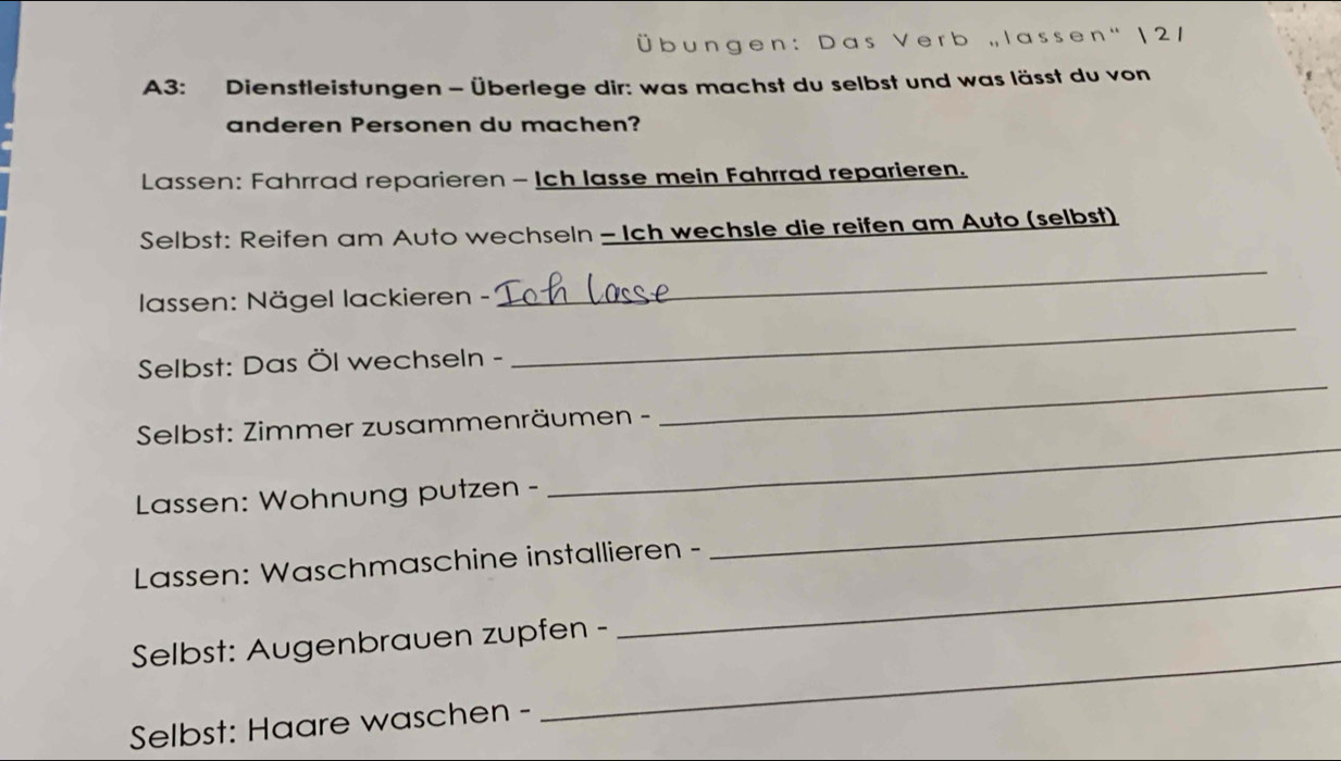 ü b n : D a s V e r b ,, I a s s e n ' | 2 / 
A3: Dienstleistungen - Überlege dir: was machst du selbst und was lässt du von 
anderen Personen du machen? 
Lassen: Fahrrad reparieren - Ich lasse mein Fahrrad reparieren. 
Selbst: Reifen am Auto wechseln - Ich wechsle die reifen am Auto (selbst) 
lassen: Nägel lackieren - 
_ 
Selbst: Das Öl wechseln - 
_ 
_ 
Selbst: Zimmer zusammenräumen - 
_ 
Lassen: Wohnung putzen - 
Lassen: Waschmaschine installieren - 
_ 
Selbst: Augenbrauen zupfen - 
_ 
Selbst: Haare waschen - 
_